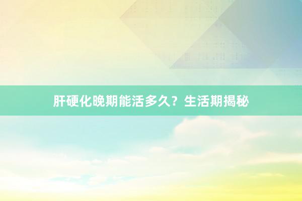 肝硬化晚期能活多久？生活期揭秘